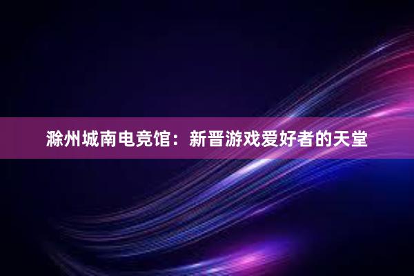 滁州城南电竞馆：新晋游戏爱好者的天堂